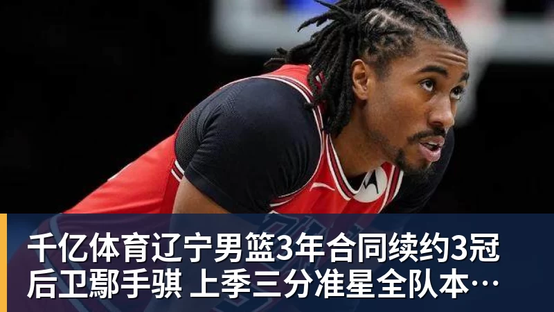 千亿体育辽宁男篮3年合同续约3冠后卫鄢手骐 上季三分准星全队本土第一 - 千亿体育 - 千亿qianyi(中国)